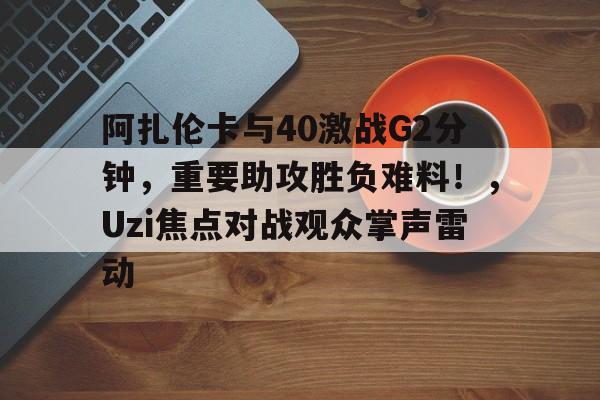 leyu,乐鱼体育 阿扎伦卡与40激战G2分钟，重要助攻胜负难料！，Uzi焦点对战观众掌声雷动